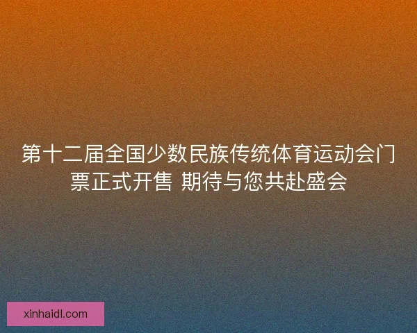 第十二届全国少数民族传统体育运动会门票正式开售 期待与您共赴盛会