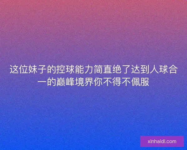 这位妹子的控球能力简直绝了达到人球合一的巅峰境界你不得不佩服