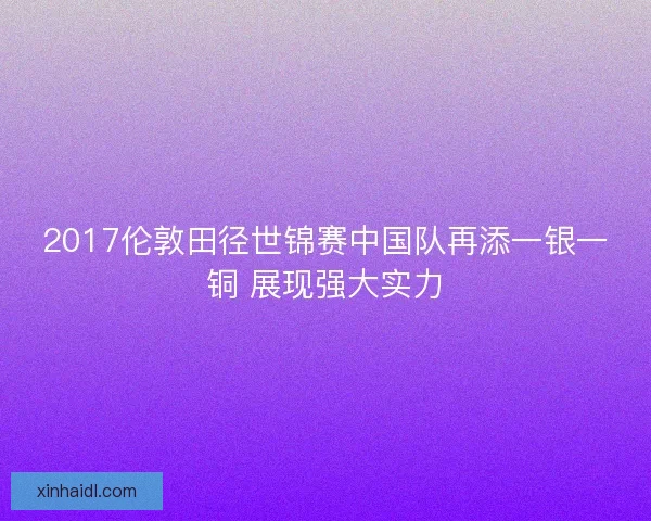 2017伦敦田径世锦赛中国队再添一银一铜 展现强大实力