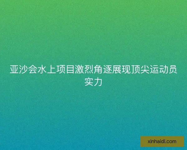 亚沙会水上项目激烈角逐展现顶尖运动员实力